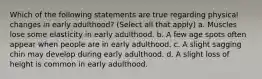 Which of the following statements are true regarding physical changes in early adulthood? (Select all that apply) a. Muscles lose some elasticity in early adulthood. b. A few age spots often appear when people are in early adulthood. c. A slight sagging chin may develop during early adulthood. d. A slight loss of height is common in early adulthood.