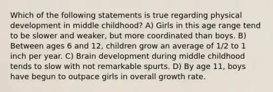 Which of the following statements is true regarding physical development in middle childhood? A) Girls in this age range tend to be slower and weaker, but more coordinated than boys. B) Between ages 6 and 12, children grow an average of 1/2 to 1 inch per year. C) Brain development during middle childhood tends to slow with not remarkable spurts. D) By age 11, boys have begun to outpace girls in overall growth rate.