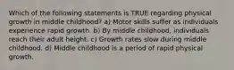 Which of the following statements is TRUE regarding physical growth in middle childhood? a) Motor skills suffer as individuals experience rapid growth. b) By middle childhood, individuals reach their adult height. c) Growth rates slow during middle childhood. d) Middle childhood is a period of rapid physical growth.