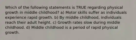 Which of the following statements is TRUE regarding physical growth in middle childhood? a) Motor skills suffer as individuals experience rapid growth. b) By middle childhood, individuals reach their adult height. c) Growth rates slow during middle childhood. d) Middle childhood is a period of rapid physical growth.