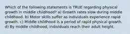 Which of the following statements is TRUE regarding physical growth in middle childhood? a) Growth rates slow during middle childhood. b) Motor skills suffer as individuals experience rapid growth. c) Middle childhood is a period of rapid physical growth. d) By middle childhood, individuals reach their adult height.