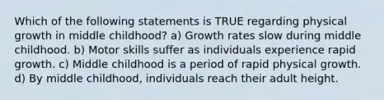 Which of the following statements is TRUE regarding physical growth in middle childhood? a) Growth rates slow during middle childhood. b) Motor skills suffer as individuals experience rapid growth. c) Middle childhood is a period of rapid physical growth. d) By middle childhood, individuals reach their adult height.