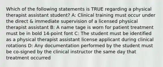 Which of the following statements is TRUE regarding a physical therapist assistant student? A: Clinical training must occur under the direct & immediate supervision of a licensed physical therapist assistant B: A name tage is worn for patient treatment must be in bold 14-point font C: The student must be identified as a physical therapist assistant license applicant during clinical rotations D: Any documentation performed by the student must be co-signed by the clinical instructor the same day that treatment occurred