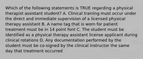 Which of the following statements is TRUE regarding a physical therapist assistant student? A. Clinical training must occur under the direct and immediate supervision of a licensed physical therapy assistant B. A name tag that is worn for patient treatment must be in 14 point font C. The student must be identified as a physical therapy assistant license applicant during clinical rotations D. Any documentation performed by the student must be co-signed by the clinical instructor the same day that treatment occurred