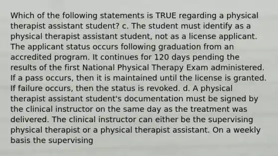 Which of the following statements is TRUE regarding a physical therapist assistant student? c. The student must identify as a physical therapist assistant student, not as a license applicant. The applicant status occurs following graduation from an accredited program. It continues for 120 days pending the results of the first National Physical Therapy Exam administered. If a pass occurs, then it is maintained until the license is granted. If failure occurs, then the status is revoked. d. A physical therapist assistant student's documentation must be signed by the clinical instructor on the same day as the treatment was delivered. The clinical instructor can either be the supervising physical therapist or a physical therapist assistant. On a weekly basis the supervising