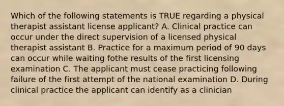 Which of the following statements is TRUE regarding a physical therapist assistant license applicant? A. Clinical practice can occur under the direct supervision of a licensed physical therapist assistant B. Practice for a maximum period of 90 days can occur while waiting fothe results of the first licensing examination C. The applicant must cease practicing following failure of the first attempt of the national examination D. During clinical practice the applicant can identify as a clinician