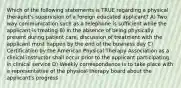 Which of the following statements is TRUE regarding a physical therapist's supervision of a foreign educated applicant? A) Two way communication such as a telephone is sufficient while the applicant is treating B) In the absence of being physically present during patient care, discussion of treatment with the applicant must happen by the end of the business day C) Certification by the American Physical Therapy Association as a clinical instructor shall occur prior to the applicant participating in clinical service D) Weekly correspondence is to take place with a representative of the physical therapy board about the applicant's progress