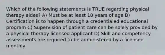 Which of the following statements is TRUE regarding physical therapy aides? A) Must be at least 18 years of age B) Certification is to happen through a credentialed educational program C) Supervision of patient care can be solely provided by a physical therapy licensed applicant D) Skill and competency assessments are required to be administered by a licensee monthly