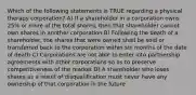 Which of the following statements is TRUE regarding a physical therapy corporation? A) If a shareholder in a corporation owns 25% or more of the total shares, then that shareholder cannot own shares in another corporation B) Following the death of a shareholder, the shares that were owned shall be sold or transferred back to the corporation within six months of the date of death C) Corporations are not able to enter into partnership agreements with other corporations so as to preserve competitiveness of the market D) A shareholder who loses shares as a result of disqualification must never have any ownership of that corporation in the future