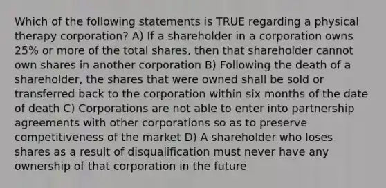 Which of the following statements is TRUE regarding a physical therapy corporation? A) If a shareholder in a corporation owns 25% or more of the total shares, then that shareholder cannot own shares in another corporation B) Following the death of a shareholder, the shares that were owned shall be sold or transferred back to the corporation within six months of the date of death C) Corporations are not able to enter into partnership agreements with other corporations so as to preserve competitiveness of the market D) A shareholder who loses shares as a result of disqualification must never have any ownership of that corporation in the future