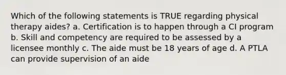 Which of the following statements is TRUE regarding physical therapy aides? a. Certification is to happen through a CI program b. Skill and competency are required to be assessed by a licensee monthly c. The aide must be 18 years of age d. A PTLA can provide supervision of an aide