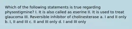 Which of the following statements is true regarding physostigmine? I. It is also called as eserine II. It is used to treat glaucoma III. Reversible inhibitor of cholinesterase a. I and II only b. I, II and III c. II and III only d. I and III only