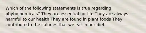 Which of the following statements is true regarding phytochemicals? They are essential for life They are always harmful to our health They are found in plant foods They contribute to the calories that we eat in our diet