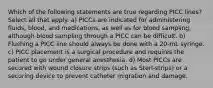 Which of the following statements are true regarding PICC lines? Select all that apply. a) PICCs are indicated for administering fluids, blood, and medications, as well as for blood sampling, although blood sampling through a PICC can be difficult. b) Flushing a PICC line should always be done with a 20-mL syringe. c) PICC placement is a surgical procedure and requires the patient to go under general anesthesia. d) Most PICCs are secured with wound closure strips (such as Steri-strips) or a securing device to prevent catheter migration and damage.