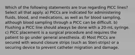 Which of the following statements are true regarding PICC lines? Select all that apply. a) PICCs are indicated for administering fluids, blood, and medications, as well as for blood sampling, although blood sampling through a PICC can be difficult. b) Flushing a PICC line should always be done with a 20-mL syringe. c) PICC placement is a surgical procedure and requires the patient to go under general anesthesia. d) Most PICCs are secured with wound closure strips (such as Steri-strips) or a securing device to prevent catheter migration and damage.