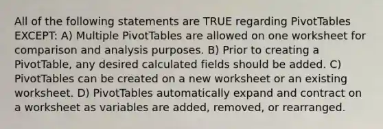 All of the following statements are TRUE regarding PivotTables EXCEPT: A) Multiple PivotTables are allowed on one worksheet for comparison and analysis purposes. B) Prior to creating a PivotTable, any desired calculated fields should be added. C) PivotTables can be created on a new worksheet or an existing worksheet. D) PivotTables automatically expand and contract on a worksheet as variables are added, removed, or rearranged.