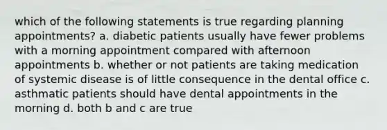 which of the following statements is true regarding planning appointments? a. diabetic patients usually have fewer problems with a morning appointment compared with afternoon appointments b. whether or not patients are taking medication of systemic disease is of little consequence in the dental office c. asthmatic patients should have dental appointments in the morning d. both b and c are true