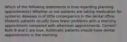 Which of the following statements is true regarding planning appointments? Whether or not patients are taking medication for systemic diseases is of little consequence in the dental office. Diabetic patients usually have fewer problems with a morning appointment compared with afternoon appointments. Correct! Both B and C are true. Asthmatic patients should have dental appointments in the morning.