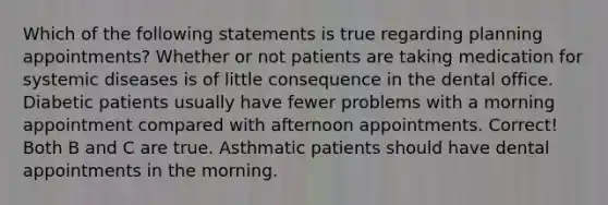 Which of the following statements is true regarding planning appointments? Whether or not patients are taking medication for systemic diseases is of little consequence in the dental office. Diabetic patients usually have fewer problems with a morning appointment compared with afternoon appointments. Correct! Both B and C are true. Asthmatic patients should have dental appointments in the morning.