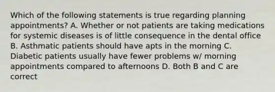 Which of the following statements is true regarding planning appointments? A. Whether or not patients are taking medications for systemic diseases is of little consequence in the dental office B. Asthmatic patients should have apts in the morning C. Diabetic patients usually have fewer problems w/ morning appointments compared to afternoons D. Both B and C are correct