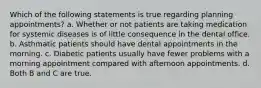 Which of the following statements is true regarding planning appointments? a. Whether or not patients are taking medication for systemic diseases is of little consequence in the dental office. b. Asthmatic patients should have dental appointments in the morning. c. Diabetic patients usually have fewer problems with a morning appointment compared with afternoon appointments. d. Both B and C are true.