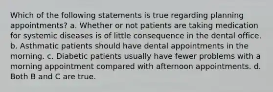 Which of the following statements is true regarding planning appointments? a. Whether or not patients are taking medication for systemic diseases is of little consequence in the dental office. b. Asthmatic patients should have dental appointments in the morning. c. Diabetic patients usually have fewer problems with a morning appointment compared with afternoon appointments. d. Both B and C are true.