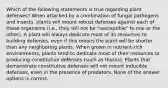 Which of the following statements is true regarding plant defenses? When attacked by a combination of fungal pathogens and insects, plants will mount robust defenses against each of these organisms (i.e., they will not be "susceptible" to one or the other). A plant will always dedicate most of its resources to building defenses, even if this means the plant will be shorter than any neighboring plants. When grown in nutrient-rich environments, plants tend to dedicate most of their resources to producing constitutive defenses (such as thorns). Plants that demonstrate constitutive defenses will not mount inducible defenses, even in the presence of predators. None of the answer options is correct.