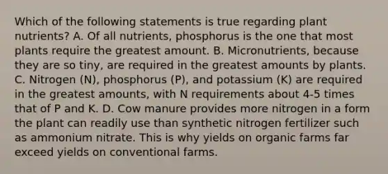 Which of the following statements is true regarding plant nutrients? A. Of all nutrients, phosphorus is the one that most plants require the greatest amount. B. Micronutrients, because they are so tiny, are required in the greatest amounts by plants. C. Nitrogen (N), phosphorus (P), and potassium (K) are required in the greatest amounts, with N requirements about 4-5 times that of P and K. D. Cow manure provides more nitrogen in a form the plant can readily use than synthetic nitrogen fertilizer such as ammonium nitrate. This is why yields on organic farms far exceed yields on conventional farms.