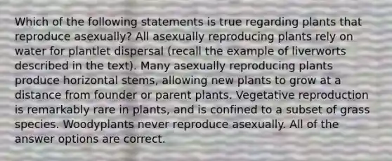 Which of the following statements is true regarding plants that reproduce asexually? All asexually reproducing plants rely on water for plantlet dispersal (recall the example of liverworts described in the text). Many asexually reproducing plants produce horizontal stems, allowing new plants to grow at a distance from founder or parent plants. Vegetative reproduction is remarkably rare in plants, and is confined to a subset of grass species. Woodyplants never reproduce asexually. All of the answer options are correct.