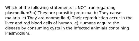 Which of the following statements is NOT true regarding plasmodium? a) They are parasitic protozoa. b) They cause malaria. c) They are nonmotile d) Their reproduction occur in the liver and red blood cells of human. e) Humans acquire the disease by consuming cysts in the infected animials containing Plasmodium.