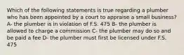 Which of the following statements is true regarding a plumber who has been appointed by a court to appraise a small business? A- the plumber is in violation of F.S. 475 B- the plumber is allowed to charge a commission C- the plumber may do so and be paid a fee D- the plumber must first be licensed under F.S. 475