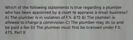 Which of the following statements is true regarding a plumber who has been appointed by a court to appraise a small business? A) The plumber is in violation of F.S. 475 B) The plumber is allowed to charge a commisiion C) The plumber may do so and be paid a fee D) The plumber must first be licensed under F.S. 475, Part II