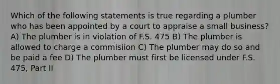 Which of the following statements is true regarding a plumber who has been appointed by a court to appraise a small business? A) The plumber is in violation of F.S. 475 B) The plumber is allowed to charge a commisiion C) The plumber may do so and be paid a fee D) The plumber must first be licensed under F.S. 475, Part II