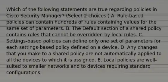 Which of the following statements are true regarding policies in Cisco Security Manager? (Select 2 choices.) A. Rule-based policies can contain hundreds of rules containing values for the same set of parameters. B. The Default section of a shared policy contains rules that cannot be overridden by local rules. C. Settings-based policies can define only one set of parameters for each settings-based policy defined on a device. D. Any changes that you make to a shared policy are not automatically applied to all the devices to which it is assigned. E. Local policies are well-suited to smaller networks and to devices requiring standard configurations.