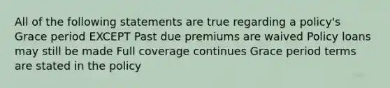 All of the following statements are true regarding a policy's Grace period EXCEPT Past due premiums are waived Policy loans may still be made Full coverage continues Grace period terms are stated in the policy