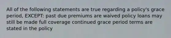 All of the following statements are true regarding a policy's grace period, EXCEPT: past due premiums are waived policy loans may still be made full coverage continued grace period terms are stated in the policy