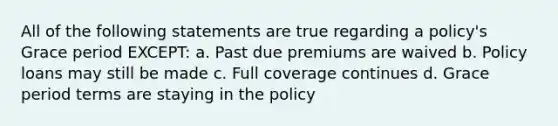 All of the following statements are true regarding a policy's Grace period EXCEPT: a. Past due premiums are waived b. Policy loans may still be made c. Full coverage continues d. Grace period terms are staying in the policy