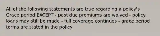 All of the following statements are true regarding a policy's Grace period EXCEPT - past due premiums are waived - policy loans may still be made - full coverage continues - grace period terms are stated in the policy