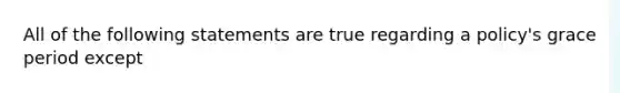 All of the following statements are true regarding a policy's grace period except