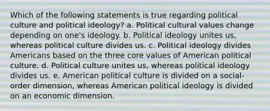 Which of the following statements is true regarding political culture and political ideology? a. Political cultural values change depending on one's ideology. b. Political ideology unites us, whereas political culture divides us. c. Political ideology divides Americans based on the three core values of American political culture. d. Political culture unites us, whereas political ideology divides us. e. American political culture is divided on a social-order dimension, whereas American political ideology is divided on an economic dimension.