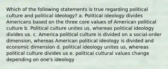 Which of the following statements is true regarding political culture and political ideology? a. Political ideology divides Americans based on the three core values of American political culture b. Political culture unites us, whereas political ideology divides us. c. America political culture is divided on a social-order dimension, whereas American political ideology is divided and economic dimension d. political ideology unites us, whereas political culture divides us e. political cultural values change depending on one's ideology