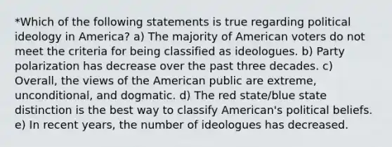 *Which of the following statements is true regarding political ideology in America? a) The majority of American voters do not meet the criteria for being classified as ideologues. b) Party polarization has decrease over the past three decades. c) Overall, the views of the American public are extreme, unconditional, and dogmatic. d) The red state/blue state distinction is the best way to classify American's political beliefs. e) In recent years, the number of ideologues has decreased.