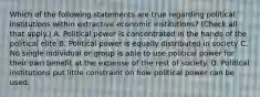 Which of the following statements are true regarding political institutions within extractive economic​ institutions? ​(Check all that apply.​) A. Political power is concentrated in the hands of the political elite B. Political power is equally distributed in society C. No single individual or group is able to use political power for their own benefit at the expense of the rest of society. D. Political institutions put little constraint on how political power can be used.