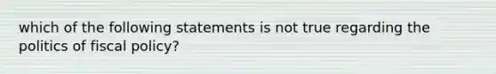 which of the following statements is not true regarding the politics of fiscal policy?