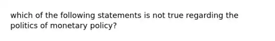 which of the following statements is not true regarding the politics of monetary policy?