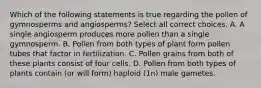 Which of the following statements is true regarding the pollen of gymnosperms and angiosperms? Select all correct choices. A. A single angiosperm produces more pollen than a single gymnosperm. B. Pollen from both types of plant form pollen tubes that factor in fertilization. C. Pollen grains from both of these plants consist of four cells. D. Pollen from both types of plants contain (or will form) haploid (1n) male gametes.