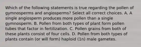 Which of the following statements is true regarding the pollen of gymnosperms and angiosperms? Select all correct choices. A. A single angiosperm produces more pollen than a single gymnosperm. B. Pollen from both types of plant form pollen tubes that factor in fertilization. C. Pollen grains from both of these plants consist of four cells. D. Pollen from both types of plants contain (or will form) haploid (1n) male gametes.