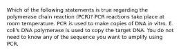 Which of the following statements is true regarding the polymerase chain reaction (PCR)? PCR reactions take place at room temperature. PCR is used to make copies of DNA in vitro. E. coli's DNA polymerase is used to copy the target DNA. You do not need to know any of the sequence you want to amplify using PCR.