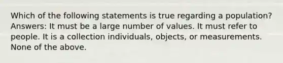 Which of the following statements is true regarding a population? Answers: It must be a large number of values. It must refer to people. It is a collection individuals, objects, or measurements. None of the above.