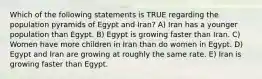 Which of the following statements is TRUE regarding the population pyramids of Egypt and Iran? A) Iran has a younger population than Egypt. B) Egypt is growing faster than Iran. C) Women have more children in Iran than do women in Egypt. D) Egypt and Iran are growing at roughly the same rate. E) Iran is growing faster than Egypt.